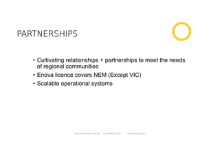 PARTNERSHIPSPARTNERSHIPSPARTNERSHIPSPARTNERSHIPS
• Cultivating relationships + partnerships to meet the needs
of regional communities
• Enova licence covers NEM (Except VIC)
• Scalable operational systems
Enova Community Energy Ltd Tony Pfeiffer Jul 2017 enovaenergy.com.au
 