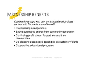 PARTNERSHIP BENEFITSPARTNERSHIP BENEFITSPARTNERSHIP BENEFITSPARTNERSHIP BENEFITS
Community groups with own generation/retail projects
partner with Enova for mutual benefit
• Profit sharing arrangements
• Enova purchases energy from community generation
• Continuing profit stream for partners and their
communities
• Co-branding possibilities depending on customer volume
• Cooperative educational programs
Enova Community Energy Ltd Tony Pfeiffer Jul 2017 enovaenergy.com.au
 