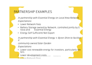 PARTNERSHIP EXAMPLESPARTNERSHIP EXAMPLESPARTNERSHIP EXAMPLESPARTNERSHIP EXAMPLES
In partnership with Essential Energy on Local Area Network.In partnership with Essential Energy on Local Area Network.In partnership with Essential Energy on Local Area Network.In partnership with Essential Energy on Local Area Network.
ExpectationsExpectationsExpectationsExpectations
• Lower Network FeesLower Network FeesLower Network FeesLower Network Fees
• Battery Storage owned by Network, controlled jointly by EBattery Storage owned by Network, controlled jointly by EBattery Storage owned by Network, controlled jointly by EBattery Storage owned by Network, controlled jointly by E
nova and Essential Energynova and Essential Energynova and Essential Energynova and Essential Energy
• Energy Self Sufficient/ Net ExportEnergy Self Sufficient/ Net ExportEnergy Self Sufficient/ Net ExportEnergy Self Sufficient/ Net Export
In partnership with Essential Energy + Byron Shire to facilitatIn partnership with Essential Energy + Byron Shire to facilitatIn partnership with Essential Energy + Byron Shire to facilitatIn partnership with Essential Energy + Byron Shire to facilitat
eeee
community owned Solar Gardencommunity owned Solar Gardencommunity owned Solar Gardencommunity owned Solar Garden
ExpectationsExpectationsExpectationsExpectations
• Lower cost renewable energy for investors, particularly renLower cost renewable energy for investors, particularly renLower cost renewable energy for investors, particularly renLower cost renewable energy for investors, particularly ren
tersterstersters
• Lower development costsLower development costsLower development costsLower development costs
• Lower Network FeesLower Network FeesLower Network FeesLower Network Fees
Enova Community Energy Ltd Tony Pfeiffer Jul 2017 enovaenergy.com.au
 