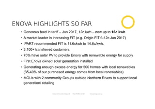 ENOVA HIGHLIGHTS SO FARENOVA HIGHLIGHTS SO FARENOVA HIGHLIGHTS SO FARENOVA HIGHLIGHTS SO FAR
• Generous feed in tariff – Jan 2017, 12c kwh – now up to 16c kwh
• A market leader in increasing FIT (e.g. Origin FIT 6-12c Jan 2017)
• IPART recommended FIT is 11.6ckwh to 14.6c/kwh.
• 3,100+ transferred customers
• 70% have solar PV to provide Enova with renewable energy for supply
• First Enova owned solar generation installed
• Generating enough excess energy for 500 homes with local renewables
(35-40% of our purchased energy comes from local renewables)
• MOUs with 2 community Groups outside Northern Rivers to support local
generation/ retailing
Enova Community Energy Ltd Tony Pfeiffer Jul 2017 enovaenergy.com.au
 