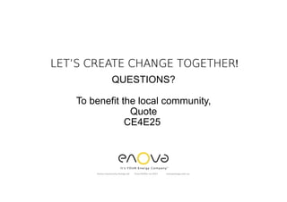 QUESTIONS?
To benefit the local community,
Quote
CE4E25
Enova Community Energy Ltd Tony Pfeiffer Jul 2017 enovaenergy.com.au
LET’S CREATE CHANGE TOGETHERLET’S CREATE CHANGE TOGETHERLET’S CREATE CHANGE TOGETHERLET’S CREATE CHANGE TOGETHER!
 