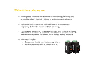 Wattwatchers: who we are
● Utility-grade hardware and software for monitoring, predicting and
controlling electricity at circuit-level in real-time over the internet
● Crosses over for residential, commercial and industrial use -
especially ‘behind the meter’ and ‘IoT for energy’
● Applications for solar PV and battery storage, low-cost sub-metering,
demand management, microgrids, local energy trading and more
● Guiding principles:
○ Consumers should own their energy data ...
○ and they definitely should benefit from it!
 