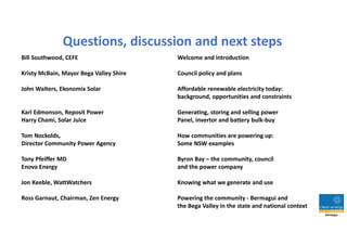 Questions, discussion and next steps
Bill Southwood, CEFE Welcome and introduction
Kristy McBain, Mayor Bega Valley Shire Council policy and plans
John Walters, Ekonomix Solar Affordable renewable electricity today:
background, opportunities and constraints
Karl Edmonson, Reposit Power Generating, storing and selling power
Harry Chami, Solar Juice Panel, invertor and battery bulk-buy
Tom Nockolds, How communities are powering up:
Director Community Power Agency Some NSW examples
Tony Pfeiffer MD Byron Bay – the community, council
Enova Energy and the power company
Jon Keeble, WattWatchers Knowing what we generate and use
Ross Garnaut, Chairman, Zen Energy Powering the community - Bermagui and
the Bega Valley in the state and national context
 