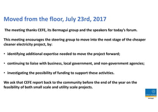 Moved from the floor, July 23rd, 2017
The meeting thanks CEFE, its Bermagui group and the speakers for today’s forum.
This meeting encourages the steering group to move into the next stage of the cheaper
cleaner electricity project, by:
• identifying additional expertise needed to move the project forward;
• continuing to liaise with business, local government, and non-government agencies;
• investigating the possibility of funding to support these activities.
We ask that CEFE report back to the community before the end of the year on the
feasibility of both small scale and utility scale projects.
 