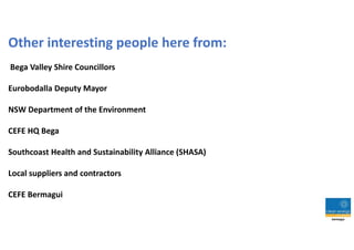 Other interesting people here from:
Bega Valley Shire Councillors
Eurobodalla Deputy Mayor
NSW Department of the Environment
CEFE HQ Bega
Southcoast Health and Sustainability Alliance (SHASA)
Local suppliers and contractors
CEFE Bermagui
 