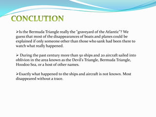 The area is one of the most heavily-sailed shipping lanes in the world, with ships crossing through it daily for ports in the Americas, Europe, and the Caribbean Islands. NOTABLE INCIDENTSSome trace the mystery back to the time of Columbus. 