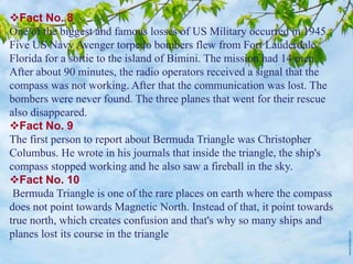 Fact No. 8
One of the biggest and famous losses of US Military occurred in 1945.
Five US Navy Avenger torpedo bombers flew from Fort Lauderdale,
Florida for a sortie to the island of Bimini. The mission had 14 men.
After about 90 minutes, the radio operators received a signal that the
compass was not working. After that the communication was lost. The
bombers were never found. The three planes that went for their rescue
also disappeared.
Fact No. 9
The first person to report about Bermuda Triangle was Christopher
Columbus. He wrote in his journals that inside the triangle, the ship's
compass stopped working and he also saw a fireball in the sky.
Fact No. 10
Bermuda Triangle is one of the rare places on earth where the compass
does not point towards Magnetic North. Instead of that, it point towards
true north, which creates confusion and that's why so many ships and
planes lost its course in the triangle
 