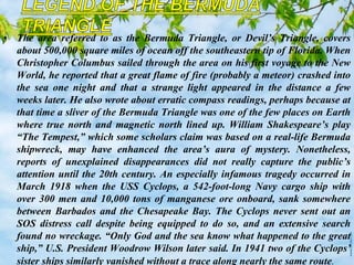 • The area referred to as the Bermuda Triangle, or Devil’s Triangle, covers
about 500,000 square miles of ocean off the southeastern tip of Florida. When
Christopher Columbus sailed through the area on his first voyage to the New
World, he reported that a great flame of fire (probably a meteor) crashed into
the sea one night and that a strange light appeared in the distance a few
weeks later. He also wrote about erratic compass readings, perhaps because at
that time a sliver of the Bermuda Triangle was one of the few places on Earth
where true north and magnetic north lined up. William Shakespeare’s play
“The Tempest,” which some scholars claim was based on a real-life Bermuda
shipwreck, may have enhanced the area’s aura of mystery. Nonetheless,
reports of unexplained disappearances did not really capture the public’s
attention until the 20th century. An especially infamous tragedy occurred in
March 1918 when the USS Cyclops, a 542-foot-long Navy cargo ship with
over 300 men and 10,000 tons of manganese ore onboard, sank somewhere
between Barbados and the Chesapeake Bay. The Cyclops never sent out an
SOS distress call despite being equipped to do so, and an extensive search
found no wreckage. “Only God and the sea know what happened to the great
ship,” U.S. President Woodrow Wilson later said. In 1941 two of the Cyclops’
sister ships similarly vanished without a trace along nearly the same route.
 