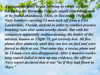 • A pattern allegedly began forming in which vessels
traversing the Bermuda Triangle would either disappear
or be found abandoned. Then, in December 1945, five
Navy bombers carrying 14 men took off from a Fort
Lauderdale, Florida, airfield in order to conduct practice
bombing runs over some nearby shoals. But with his
compasses apparently malfunctioning, the leader of the
mission, known as Flight 19, got severely lost. All five
planes flew aimlessly until they ran low on fuel and were
forced to ditch at sea. That same day, a rescue plane and
its 13-man crew also disappeared. After a massive weeks-
long search failed to turn up any evidence, the official
Navy report declared that it was “as if they had flown to
Mars.”
 