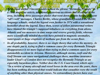 • By the time author Vincent Gaddis coined the phrase “Bermuda Triangle” in
a 1964 magazine article, additional mysterious accidents had occurred in the
area, including three passenger planes that went down despite having just sent
“all’s well” messages. Charles Berlitz, whose grandfather founded the Berlitz
language schools, stoked the legend even further in 1974 with a sensational
bestseller about the legend. Since then, scores of fellow paranormal writers
have blamed the triangle’s supposed lethalness on everything from aliens,
Atlantis and sea monsters to time warps and reverse gravity fields, whereas
more scientifically minded theorists have pointed to magnetic anomalies,
waterspouts or huge eruptions of methane gas from the ocean floor.
• In all probability, however, there is no single theory that solves the mystery. As
one skeptic put it, trying to find a common cause for every Bermuda Triangle
disappearance is no more logical than trying to find a common cause for every
automobile accident in Arizona. Moreover, although storms, reefs and the
Gulf Stream can cause navigational challenges there, maritime insurance
leader Lloyd’s of London does not recognize the Bermuda Triangle as an
especially hazardous place. Neither does the U.S. Coast Guard, which says:
“In a review of many aircraft and vessel losses in the area over the years, there
has been nothing discovered that would indicate that casualties were the result
of anything other than physical causes. No extraordinary factors have ever
 