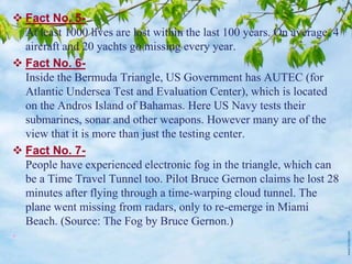  Fact No. 5-
At least 1000 lives are lost within the last 100 years. On average, 4
aircraft and 20 yachts go missing every year.
 Fact No. 6-
Inside the Bermuda Triangle, US Government has AUTEC (for
Atlantic Undersea Test and Evaluation Center), which is located
on the Andros Island of Bahamas. Here US Navy tests their
submarines, sonar and other weapons. However many are of the
view that it is more than just the testing center.
 Fact No. 7-
People have experienced electronic fog in the triangle, which can
be a Time Travel Tunnel too. Pilot Bruce Gernon claims he lost 28
minutes after flying through a time-warping cloud tunnel. The
plane went missing from radars, only to re-emerge in Miami
Beach. (Source: The Fog by Bruce Gernon.)
•
 
