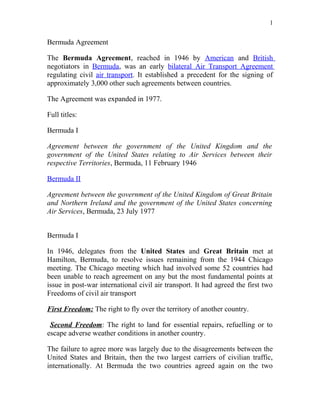 1


Bermuda Agreement

The Bermuda Agreement, reached in 1946 by American and British
negotiators in Bermuda, was an early bilateral Air Transport Agreement
regulating civil air transport. It established a precedent for the signing of
approximately 3,000 other such agreements between countries.

The Agreement was expanded in 1977.

Full titles:

Bermuda I

Agreement between the government of the United Kingdom and the
government of the United States relating to Air Services between their
respective Territories, Bermuda, 11 February 1946

Bermuda II

Agreement between the government of the United Kingdom of Great Britain
and Northern Ireland and the government of the United States concerning
Air Services, Bermuda, 23 July 1977


Bermuda I

In 1946, delegates from the United States and Great Britain met at
Hamilton, Bermuda, to resolve issues remaining from the 1944 Chicago
meeting. The Chicago meeting which had involved some 52 countries had
been unable to reach agreement on any but the most fundamental points at
issue in post-war international civil air transport. It had agreed the first two
Freedoms of civil air transport

First Freedom: The right to fly over the territory of another country.

 Second Freedom: The right to land for essential repairs, refuelling or to
escape adverse weather conditions in another country.

The failure to agree more was largely due to the disagreements between the
United States and Britain, then the two largest carriers of civilian traffic,
internationally. At Bermuda the two countries agreed again on the two
 