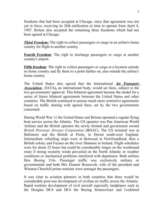 2


freedoms that had been accepted at Chicago, since that agreement was not
yet in force, receiving its 26th ratification in time to operate from April 4,
1947. Britain also accepted the remaining three freedoms which had not
been agreed at Chicago.

Third Freedom: The right to collect passengers or cargo in an airline's home
country for flight to another country.

Fourth Freedom: The right to discharge passengers or cargo at another
country's airport.

Fifth freedom: The right to collect passengers or cargo at a location outside
its home country and fly them to a point farther on, also outside the airline's
home country.

The United States also agreed that the International Air Transport
Association (IATA), an international body, would set fares, subject to the
two governments' approval. This bilateral agreement became the model for a
series of future bilateral agreements between the United States and other
countries. The British continued to pursue much more restrictive agreements
based on traffic sharing with agreed fares, set by the two governments
concerned.

During World War 11 the United States and Britain operated a regular flying
boat service across the Atlantic. The US operator was Pan American World
Airlines and the British operator the newly formed and government owned
British Overseas Airways Corporation (BOAC). The US terminal was at
Baltimore and the British at Poole, in Dorset south-west England.
Intermediate refuelling stops were at Botwood in Newfoundland, then a
British colony and Foynes on the river Shannon in Ireland. Flight schedules
were for about 32 hours but could be considerably longer on the westbound
route if strong westerly winds prevailed on the North Atlantic or weather
conditions or mechanical problems interfered with departures. Both airlines
flew Boeing 314s. Passenger traffic was exclusively military or
governmental and both Mrs Eleanor Roosevelt, wife of the president and
Winston Churchill prime minister were amongst the passengers.

It was clear to aviation planners in both countries that there would be
considerable post-war development of civilian air traffic across the Atlantic.
Rapid wartime development of civil aircraft especially landplanes such as
the Douglas DC4 and DC6 the Boeing Stratocruiser and Lockheed
 