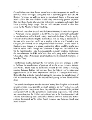 3


Constellation meant that future routes between the two countries would use
runways, many developed during the war as refuelling points for USAAF
Boeing Fortresses on delivery runs to operational bases in England and
North Africa. The new airliners could carry substantially greater payloads
than the flying boats, allowing for both more passengers and greater fuel
loads providing longer range. But no civil transport aircraft at that time
could fly the Atlantic without refuelling.

The British controlled several useful airports necessary for the development
of American civil air transport in the 1940s. The most important was Gander
in Newfoundland, still a British colony, used until the dawn of the jet age by
virtually all transatlantic flights. Bermuda as well as being a destination in
its own right was also useful as a staging point as was Prestwick near
Glasgow, in Scotland, which had good weather conditions. A new airport at
Heathrow near London was under construction which would be useful as a
hub for airline traffic through to Continental Europe and the Middle East.
On the Pacific routes, Hong Kong occupied a similarly strategic position on
the routes between the USA and China, then undergoing a civil war between
Chiang Kai Shek`s Nationalist government and the Communist insurgents of
Mao Tse Tung.

The Bermuda meeting between the two wartime allies was arranged in order
to facilitate the development of post-war air traffic across both the Atlantic
and Pacific. There were no politicians present. It was simply a working
meeting between British civil servants from the Ministry of Aviation and
representatives of the State Department`s Office of Transportation Policy.
Both sides had a similar overall objective: to encourage the development of
civil aviation internationally. But they differed greatly on how this should be
done.

The American delegates were in favour of a very liberal regime under which
several airlines could provide as much capacity as they wished on each
designated route, charge what fares they considered commercially justified
and operate with as little government interference as possible. The British
were conscious that the US had a significant lead in the development of civil
aircraft, that it already had a substantial internal air travel market and that its
airlines dominated traffic within South America and between South and
North America.
 