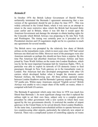6


Bermuda II

In October 1976 the British Labour Government of Harold Wilson
unilaterally terminated the Bermuda I agreement announcing that a new
version of the agreement should be put in place by June 1977 . This was
widely criticised in the United States, where it was seen as an attempt to
return to the more restrictive ideas which the British had favoured thirty
years earlier and in Britain, where it was felt that it would upset the
American Government and damage the attempts to obtain landing rights for
the Concorde which British Airways was proposing to fly into New York
and Washington. The timing was certainly poor as it preceded an US
Presidential election and US negotiators might not be in a position to reach
any agreements for several months.

The British move was prompted by the relatively low share of British
airlines on the transatlantic route, which in most years since 1947 had varied
between one third and two fifths. However most of the passengers were also
American nationals so perhaps this should not have been a surprise. By this
time Pan American had absorbed American Overseas Airlines and been
joined by Trans World Airlines on the routes into London Heathrow, which
was by far the most important European hub for American flights. TWA, in
particular was able to exploit its network of US domestic routes to feed
passengers through its New York gateway on to the transatlantic route to
London. Pan American had also developed arrangements with other US
carriers which developed further when it bought the domestic carrier
National Airlines, the following year. All three airlines operated routes
between London Heathrow and the Bermuda I gateway airports with Boeing
747 jumbo jets. Whilst many Americans enjoyed "English service" British
Airways was unable to win a major share of the traffic on routes, where it
competed with both US carriers.

The Bermuda II agreement which came into force in 1978 was much less
liberal than Bermuda 1. Its most significant change was that it replaced the
airlines right to set their own fares, subject only to a complex protest
procedure by either government with a new system in which fares were
agreed by the two governments directly. It restricted the number of airport
gateways in the United States to be served directly from London Heathrow.
At the same time, it permitted non-scheduled airlines to operate between the
two countries,using other airports, particularly the relatively new airport at
Gatwick. There was a complicated system of controlling capacity on routes
 