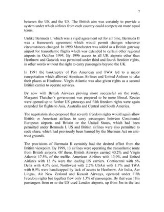 7


between the UK and the US. The British aim was certainly to provide a
system under which airlines from each country could compete on more equal
terms.

Unlike Bermuda I, which was a rigid agreement set for all time, Bermuda II
was a framework agreement which would permit changes whenever
circumstances changed. In 1990 Manchester was added as a British gateway
airport for transatlantic flights which was extended to certain other regional
airports in October 1994. By 1996 access to all UK airports other than
Heathrow and Gatwick was permitted under third and fourth freedom rights,
in other words without the right to carry passengers beyond the UK.

In 1991 the bankruptcy of Pan American and TWA led to a major
renegotiation which allowed American Airlines and United Airlines to take
their places at Heathrow. Virgin Atlantic was also given rights as a second
British carrier to operate services.

By now with British Airways proving more successful on the route,
Margaret Thatcher`s government was prepared to be more liberal. Routes
were opened up to further US gateways and fifth freedom rights were again
extended for flights to Asia, Australia and Central and South America.

The negotiators also proposed that seventh freedom rights would again allow
British or American airlines to carry passengers between Continental
European airports and Britain or the United States, which had been
permitted under Bermuda I. US and British airlines were also permitted to
code share, which had previously been banned by the Sherman Act on anti-
trust grounds.

The provisions of Bermuda II certainly had the desired effect from the
British viewpoint. By 1999, 13 airlines were operating the transatlantic route
from British airports. Of these, British Airways carried 40.2% and Virgin
Atlantic 17.5% of the traffic. American Airlines with 13.9% and United
Airlines with 12.1% were the leading US carriers. Continental with 6%
Delta with 4.3% cent, Northwest with 2.2% USAir with 1.7% and TWA
with 0.9% were handicapped by lack of access to Heathrow. Air India, Aer
Lingus, Air New Zealand and Kuwait Airways, operated under Fifth
Freedom rights but together flew only 1.3% of passengers. By that year 18m
passengers from or to the US used London airports, up from 3m in the last
 