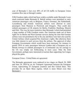 8


year of Bermuda I. Just over 40% of all US traffic to European Union
countries flew into or through London.

Fifth Freedom rights which had been widely available under Bermuda I were
much restricted under Bermuda II. British airlines were permitted to carry
American passengers only to Belgium, France, Germany, the Netherlands,
Luxembourg and Ireland. American airlines were allowed to carry
passengers from Shannon to Prestwick and Glasgow. They could also
embark passengers at UK airports for Berlin, Frankfurt, Hamburg, Munich
and Oslo. This was far more restrictive than Bermuda I which had permitted
a large number of Fifth Freedom routes. Pan American made use of these
rights for its Berlin and West German services during the time that German
airlines were not permitted to fly to the city and these were later also used by
United Airlines which acquired Pan American`s rights. But otherwise there
was little interest in such services from the airlines. The approval of other
European Governments which would have been necessary for instance to
permit TWA to carry passengers between London and a European city or
British Airways to embark passengers in a Continental city for carriage to
the US was simply not forthcoming in most cases. Only the Irish
Government, perhaps more interested in tourism than supporting Aer Lingus
played the game.

European Union - United States air agreement

The Bermuda agreements were replaced in two stages on March 30, 2008
and June 24, 2010 by an Air Transport Agreement between the European
Union, representing 25 European countries and thre United Sates. This
provides for an Open Skies regime, which is more liberal even than
Bermuda I.
 