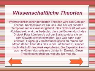 Wissenschaftliche Theorien
Wahrscheinlich einer der besten Theorien wird das Gas der
   Theorie. Kohlendioxid ist ein Gas, das bei viel höheren
 Temperaturen als Wasser gefriert. Das Dreieck ist voll von
 Kohlendioxid und das bedeutet, dass bei Booten durch das
  Dreieck Pass können sie auf der Basis so dass sie von
    dem Gewicht sinken einfrieren. Das Gas kann auch
   erklären, Flugzeug Verschwindenlassen zu. Wenn der
  Motor startet, kann das Gas in der Luft führen zu zünden
 macht die Luft Handwerk explodieren. Die Explosion kann
   auch erklären, das seltsame Lichter im Dreieck. Diese
         Theorie kann erklären, viel und Ich mag es.
 