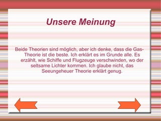 Unsere Meinung

Beide Theorien sind möglich, aber ich denke, dass die Gas-
    Theorie ist die beste. Ich erklärt es im Grunde alle. Es
  erzählt, wie Schiffe und Flugzeuge verschwinden, wo der
       seltsame Lichter kommen. Ich glaube nicht, das
            Seeungeheuer Theorie erklärt genug.
 