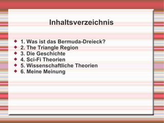 Inhaltsverzeichnis

   1. Was ist das Bermuda-Dreieck?
   2. The Triangle Region
   3. Die Geschichte
   4. Sci-Fi Theorien
   5. Wissenschaftliche Theorien
   6. Meine Meinung
 