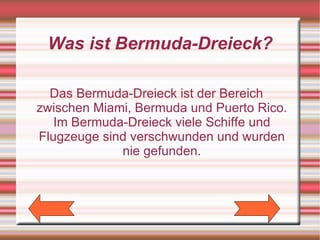 Was ist Bermuda-Dreieck?

  Das Bermuda-Dreieck ist der Bereich
zwischen Miami, Bermuda und Puerto Rico.
   Im Bermuda-Dreieck viele Schiffe und
Flugzeuge sind verschwunden und wurden
             nie gefunden.
 