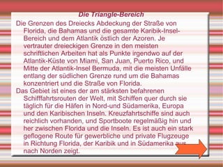 Die Triangle-Bereich
Die Grenzen des Dreiecks Abdeckung der Straße von
  Florida, die Bahamas und die gesamte Karibik-Insel-
  Bereich und dem Atlantik östlich der Azoren. Je
  vertrauter dreieckigen Grenze in den meisten
  schriftlichen Arbeiten hat als Punkte irgendwo auf der
  Atlantik-Küste von Miami, San Juan, Puerto Rico, und
  Mitte der Atlantik-Insel Bermuda, mit die meisten Unfälle
  entlang der südlichen Grenze rund um die Bahamas
  konzentriert und die Straße von Florida.
Das Gebiet ist eines der am stärksten befahrenen
  Schifffahrtsrouten der Welt, mit Schiffen quer durch sie
  täglich für die Häfen in Nord-und Südamerika, Europa
  und den Karibischen Inseln. Kreuzfahrtschiffe sind auch
  reichlich vorhanden, und Sportboote regelmäßig hin und
  her zwischen Florida und die Inseln. Es ist auch ein stark
  geflogene Route für gewerbliche und private Flugzeuge
  in Richtung Florida, der Karibik und in Südamerika aus
  nach Norden zeigt.
 
