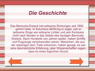 Die Geschichte

Das Bermuda-Dreieck hat seltsame Sichtungen seit 1600
    gehört hatte. In Kolumbus &#39;log er sagte, sah er
  seltsame Dinge wie seltsame Lichter und sein Kompass
  nicht nach Norden in das Gebiet des heutigen Bermuda-
 Dreieck. Dann Hunderte von Jahren später, haben Schiffe
 und Flugzeuge verschwunden waren. Menschen, die aus
der wässrigen dem Tode entronnen, haben gesagt, es war
eine übernatürliche Erfahrung, aber Wissenschaftler sagen,
              dass es einen logischen Grund.
 