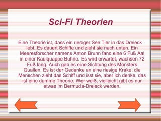 Sci-Fi Theorien

Eine Theorie ist, dass ein riesiger See Tier in das Dreieck
    lebt. Es dauert Schiffe und zieht sie nach unten. Ein
Meeresforscher namens Anton Brunn fand eine 6 Fuß Aal
in einer Kaulquappe Bühne. Es wird erwartet, wachsen 72
     Fuß lang. Auch gab es eine Sichtung des Monsters
   Quallen. Es ist der Gedanke an eine riesige Krake, die
Menschen zieht das Schiff und isst sie, aber ich denke, das
  ist eine dumme Theorie. Wer weiß, vielleicht gibt es nur
             etwas im Bermuda-Dreieck werden.
 