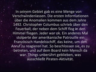 In seinem Gebiet gab es eine Menge von
Verschwindenlassen. Die ersten Informationen
  über die Anomalien kommen aus dem Jahre
 1492. Christopher Columbus schrieb über den
  Feuerball, der neben dem Schiff flog in den
 Himmel fliegen. Jeder war ok. Ein anderes Mal
   stolperte der amerikanische Patrouille ein
 Französisch Handelsschiff, das keine, um den
Anruf zu reagieren hat. So beschlossen sie, es zu
 betreten, und auf dem Board kein Mensch da
     war. Things unberührt geblieben, was
          ausschließt Piraten-Aktivität.
 