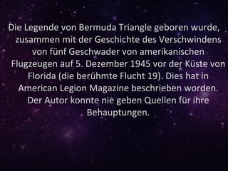 Die Legende von Bermuda Triangle geboren wurde,
 zusammen mit der Geschichte des Verschwindens
      von fünf Geschwader von amerikanischen
Flugzeugen auf 5. Dezember 1945 vor der Küste von
     Florida (die berühmte Flucht 19). Dies hat in
  American Legion Magazine beschrieben worden.
     Der Autor konnte nie geben Quellen für ihre
                    Behauptungen.
 