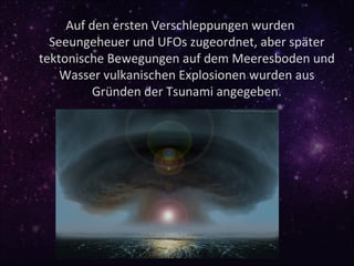 Auf den ersten Verschleppungen wurden
  Seeungeheuer und UFOs zugeordnet, aber später
tektonische Bewegungen auf dem Meeresboden und
    Wasser vulkanischen Explosionen wurden aus
          Gründen der Tsunami angegeben.
 