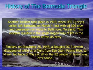 History of The Bermuda Triangle
Another incident took place in 1918, when USS Cyclops,
collier, left Barbados on March 4, lost with all 309 crew
and passengers en route to Baltimore, Maryland. This
incident resulted in the single largest loss of life in the
history of the US Navy
Similarly on December 28, 1948, a Douglas DC-3 aircraft ,
disappeared while on a flight from San Juan, Puerto Rico, to
Miami. No trace of the aircraft or the 32 people on board was
ever found.
 