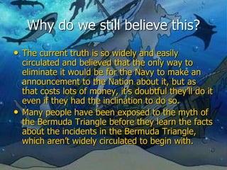 Why do we still believe this?
• The current truth is so widely and easily
circulated and believed that the only way to
eliminate it would be for the Navy to make an
announcement to the Nation about it, but as
that costs lots of money, it’s doubtful they’ll do it
even if they had the inclination to do so.
• Many people have been exposed to the myth of
the Bermuda Triangle before they learn the facts
about the incidents in the Bermuda Triangle,
which aren’t widely circulated to begin with.
 