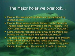 The Major holes we overlook...
• Most of the associated incidents can be explained by
rational means.
• Most of these same incidents blamed on the Bermuda
Triangle didn’t occur anywhere near the Triangle. (The
Mary Celeste was discovered off the coast of Portugal.)
• Some incidents recorded as far away as the Pacific are
blamed on the Bermuda Triangle without reason.
• The facts do not support the legend; there is no mystery
to be solved and nothing that needs explaining. The
number of wrecks in this area is not extraordinary given
its size, location, and the amount of traffic it receives.
 