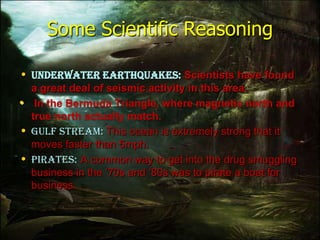 Some Scientific Reasoning
• Underwater earthquakes: Scientists have found
a great deal of seismic activity in this area.
• In the Bermuda Triangle, where magnetic north and
true north actually match.
• Gulf stream: This ocean is extremely strong that it
moves faster than 5mph.
• Pirates: A common way to get into the drug smuggling
business in the ‘70s and ‘80s was to pirate a boat for
business.
 