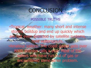 POSSIBLE TRUTHS
•Tropical weather: many short and intense
storms buildup and end up quickly which
are not even detected by satellite systems,
hold waterspouts.
•Amateur sailors: The coast guard gets over
8000 distress calls a year. Most of the
sailors who have run out of gas or
encountered some other problem.
CONCLUSION
 