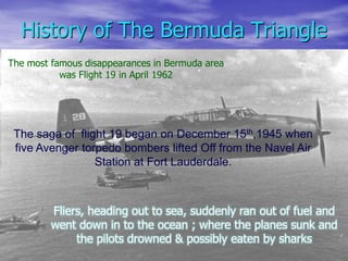 History of The Bermuda Triangle
The most famous disappearances in Bermuda area
was Flight 19 in April 1962
The saga of flight 19 began on December 15th,1945 when
five Avenger torpedo bombers lifted Off from the Navel Air
Station at Fort Lauderdale.
Fliers, heading out to sea, suddenly ran out of fuel and
went down in to the ocean ; where the planes sunk and
the pilots drowned & possibly eaten by sharks
 