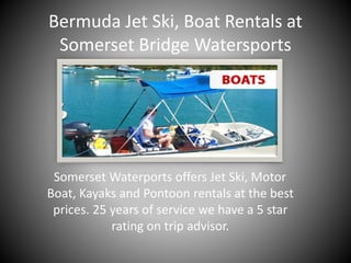 Bermuda Jet Ski, Boat Rentals at
Somerset Bridge Watersports
Somerset Waterports offers Jet Ski, Motor
Boat, Kayaks and Pontoon rentals at the best
prices. 25 years of service we have a 5 star
rating on trip advisor.
 