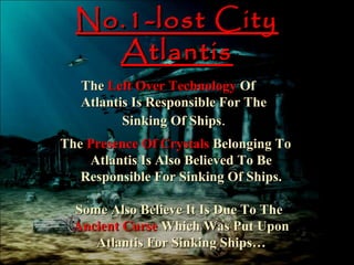 No.1-lost City
    Atlantis
   The Left Over Technology Of
   Atlantis Is Responsible For The
          Sinking Of Ships.
The Presence Of Crystals Belonging To
    Atlantis Is Also Believed To Be
   Responsible For Sinking Of Ships.

  Some Also Believe It Is Due To The
  Ancient Curse Which Was Put Upon
     Atlantis For Sinking Ships…
 