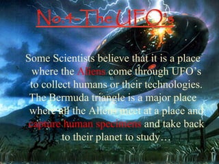 ehe

Some Scientists believe that it is a place
  where the Aliens come through UFO’s
 to collect humans or their technologies.
 The Bermuda triangle is a major place
 where all the Aliens meet at a place and
 capture human specimens and take back
         to their planet to study…
 