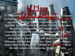 Is Here
           “DAJJAL”?
As you know, one of the place which bounds The Bermuda
Triangle is “Florida”. Florida means “place of living God”.
     In Islamic point of view no God exists except Allah
 therefore no one can claim as a God, if he/she claims then
       he will be a non-muslim and consider as a Devil.
According to Islam, the sign of destroying Earth says that
 some years before the Day of Judgment, a Devil “Dajjal”
    will appear on Earth and he will destroy most of the
 humanity with his spiritual power. Some Islamic scholars
 believe that the living place of Dajjal is “Bermuda”. He is
      the only reason of disappearing things from here.
 