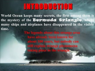 INTRODUCTION
World Ocean keeps many secrets, the first among them is
the mystery of the Bermuda triangle, where
many ships and airplanes have disappeared in the visible
time.
             The legends about this strange area
                have already been known for
                about 100 years, but nobody can
                still explain strange phenomena
                taking place in the triangle.
 