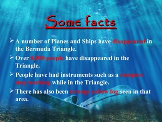 Some facts
 A number of Planes and Ships have disappeared in
  the Bermuda Triangle.
 Over 8,000 people have disappeared in the
  Triangle.
 People have had instruments such as a compass
  stop working while in the Triangle.
 There has also been strange yellow fog seen in that
  area.
 