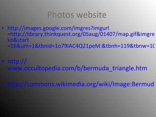 Photos website   http:// images.google.com/imgres?imgurl =http://library.thinkquest.org/05aug/01407/map.gif&imgrefurl=http://library.thinkquest.org/05aug/01407/&h=333&w=300&sz=78&hl= ko&start =16&um=1&tbnid=1o79IAC4Q21peM:&tbnh=119&tbnw=107&prev=/images%3Fq%3DThe%2BBermuda%2BTriangle%26um%3D1%26hl%3Dko%26rlz%3D1T4RNWE_en___CN237%26sa%3DN http:// www.occultopedia.com/b/bermuda_triangle.htm http://commons.wikimedia.org/wiki/Image:Bermuda_Triangle_(LT).svg 