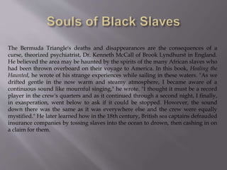 The Bermuda Triangle's deaths and disappearances are the consequences of a
curse, theorized psychiatrist, Dr. Kenneth McCall of Brook Lyndhurst in England.
He believed the area may be haunted by the spirits of the many African slaves who
had been thrown overboard on their voyage to America. In this book, Healing the
Haunted, he wrote of his strange experiences while sailing in these waters. "As we
drifted gentle in the now warm and steamy atmosphere, I became aware of a
continuous sound like mournful singing," he wrote. "I thought it must be a record
player in the crew's quarters and as it continued through a second night, I finally,
in exasperation, went below to ask if it could be stopped. However, the sound
down there was the same as it was everywhere else and the crew were equally
mystified." He later learned how in the 18th century, British sea captains defrauded
insurance companies by tossing slaves into the ocean to drown, then cashing in on
a claim for them.
 