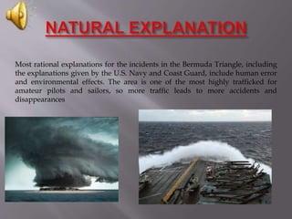 Most rational explanations for the incidents in the Bermuda Triangle, including
the explanations given by the U.S. Navy and Coast Guard, include human error
and environmental effects. The area is one of the most highly trafficked for
amateur pilots and sailors, so more traffic leads to more accidents and
disappearances
 