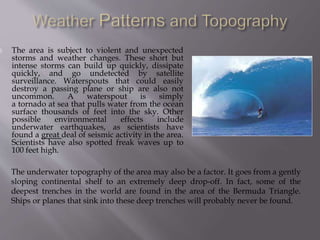  The area is subject to violent and unexpected
storms and weather changes. These short but
intense storms can build up quickly, dissipate
quickly, and go undetected by satellite
surveillance. Waterspouts that could easily
destroy a passing plane or ship are also not
uncommon. A waterspout is simply
a tornado at sea that pulls water from the ocean
surface thousands of feet into the sky. Other
possible environmental effects include
underwater earthquakes, as scientists have
found a great deal of seismic activity in the area.
Scientists have also spotted freak waves up to
100 feet high.
The underwater topography of the area may also be a factor. It goes from a gently
sloping continental shelf to an extremely deep drop-off. In fact, some of the
deepest trenches in the world are found in the area of the Bermuda Triangle.
Ships or planes that sink into these deep trenches will probably never be found.
 