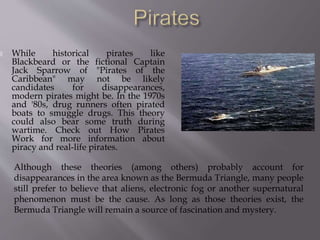  While historical pirates like
Blackbeard or the fictional Captain
Jack Sparrow of "Pirates of the
Caribbean" may not be likely
candidates for disappearances,
modern pirates might be. In the 1970s
and '80s, drug runners often pirated
boats to smuggle drugs. This theory
could also bear some truth during
wartime. Check out How Pirates
Work for more information about
piracy and real-life pirates.
Although these theories (among others) probably account for
disappearances in the area known as the Bermuda Triangle, many people
still prefer to believe that aliens, electronic fog or another supernatural
phenomenon must be the cause. As long as those theories exist, the
Bermuda Triangle will remain a source of fascination and mystery.
 
