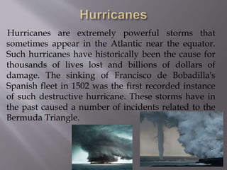 Hurricanes are extremely powerful storms that
sometimes appear in the Atlantic near the equator.
Such hurricanes have historically been the cause for
thousands of lives lost and billions of dollars of
damage. The sinking of Francisco de Bobadilla's
Spanish fleet in 1502 was the first recorded instance
of such destructive hurricane. These storms have in
the past caused a number of incidents related to the
Bermuda Triangle.
 