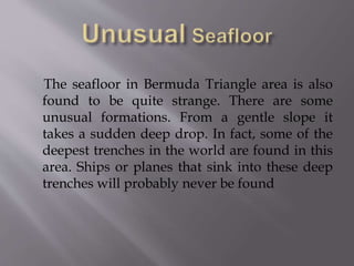 The seafloor in Bermuda Triangle area is also
found to be quite strange. There are some
unusual formations. From a gentle slope it
takes a sudden deep drop. In fact, some of the
deepest trenches in the world are found in this
area. Ships or planes that sink into these deep
trenches will probably never be found
 